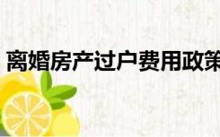 离婚房产过户费用政策（离婚房产过户费用）