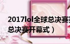 2017lol全球总决赛赛事回放（2017lol全球总决赛开幕式）