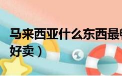 马来西亚什么东西最畅销（马来西亚什么东西好卖）