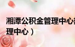 湘潭公积金管理中心热线电话（湘潭公积金管理中心）