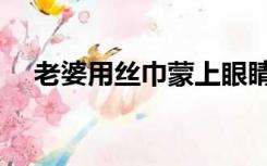 老婆用丝巾蒙上眼睛（老婆用丝祙弄射）