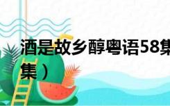 酒是故乡醇粤语58集全（酒是故乡醇粤语全集）