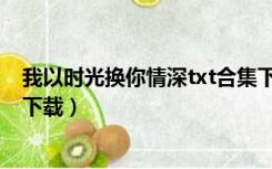 我以时光换你情深txt合集下载（我拿时光换你一世痴迷txt下载）