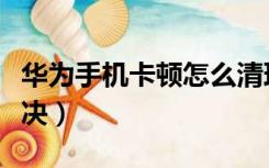 华为手机卡顿怎么清理（华为手机卡顿怎么解决）