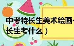 中考特长生美术绘画一般怎么考（中考美术特长生考什么）