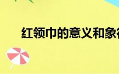 红领巾的意义和象征（红领巾的意义）