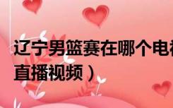 辽宁男篮赛在哪个电视台直播（辽宁男篮今晚直播视频）