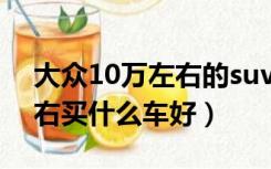 大众10万左右的suv车哪个好（大众10万左右买什么车好）