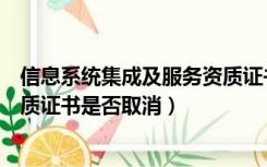 信息系统集成及服务资质证书级别（信息系统集成及服务资质证书是否取消）