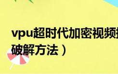 vpu超时代加密视频提取教程（vep加密视频破解方法）