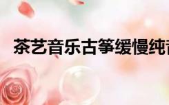 茶艺音乐古筝缓慢纯音乐（茶艺音乐大全）