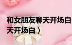 和女朋友聊天开场白100句幽默（和女朋友聊天开场白）