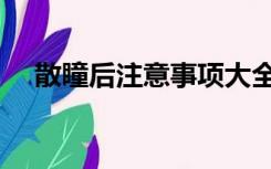 散瞳后注意事项大全（散瞳后注意事项）