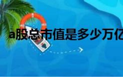 a股总市值是多少万亿（a股总市值是多少）