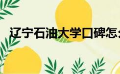 辽宁石油大学口碑怎么样（辽宁石油大学）