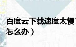 百度云下载速度太慢了（百度云下载速度太慢怎么办）