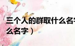 三个人的群取什么名字霸气（三个人的群取什么名字）