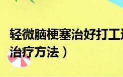 轻微脑梗塞治好打工还有人要吗（轻微脑梗塞治疗方法）