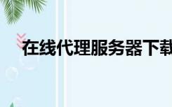 在线代理服务器下载（在线代理浏览器）