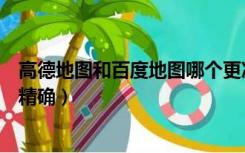 高德地图和百度地图哪个更准（高德地图和百度地图哪个更精确）