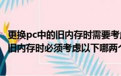 更换pc中的旧内存时需要考虑以下哪两个因素（更换pc中的旧内存时必须考虑以下哪两个因素）