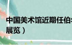 中国美术馆近期任伯年画展（中国美术馆近期展览）