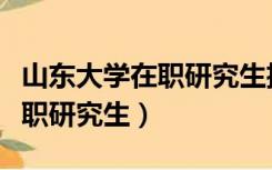 山东大学在职研究生招生信息网（山东大学在职研究生）