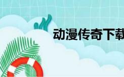 动漫传奇下载（动漫传奇）