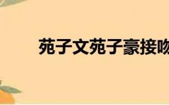 苑子文苑子豪接吻（苑子文苑子豪）
