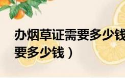 办烟草证需要多少钱 还要验资（办烟草证需要多少钱）