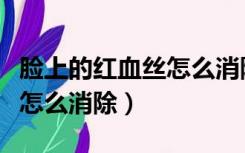脸上的红血丝怎么消除小窍门（脸上的红血丝怎么消除）