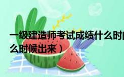 一级建造师考试成绩什么时间下来（一级建造师考试成绩什么时候出来）