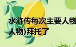 水浒传每次主要人物的性格(注意是每次主要人物)拜托了