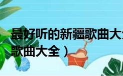 最好听的新疆歌曲大全100首（最好听的新疆歌曲大全）
