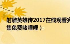 射雕英雄传2017在线观看完整版360（射雕英雄传2017全集免费啫哩哩）
