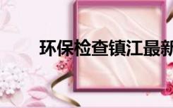 环保检查镇江最新消息（环保检查）