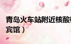 青岛火车站附近核酸检测（青岛火车站附近的宾馆）