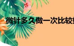 微针多久做一次比较好（微针多久做一次）