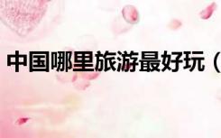 中国哪里旅游最好玩（中国哪里旅游最好玩）