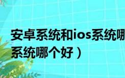 安卓系统和ios系统哪个好用（安卓系统和ios系统哪个好）