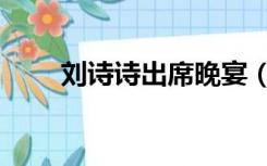 刘诗诗出席晚宴（刘诗诗出轨怀孕）