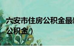六安市住房公积金最新贷款政策（六安市住房公积金）
