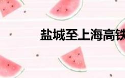 盐城至上海高铁什么时候通车？