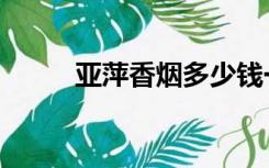亚萍香烟多少钱一盒（亚萍香烟）