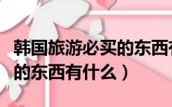 韩国旅游必买的东西有哪些（去韩国旅游必买的东西有什么）