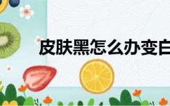 皮肤黑怎么办变白（皮肤黑怎么办）