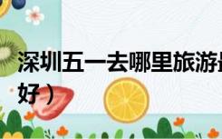深圳五一去哪里旅游最好（深圳五一去哪旅游好）