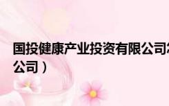 国投健康产业投资有限公司怎么样（国投健康产业投资有限公司）