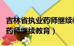 吉林省执业药师继续教育怎么学（吉林省执业药师继续教育）