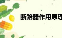 断路器作用原理（断路器作用）